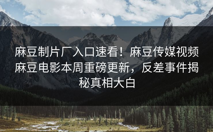 麻豆制片厂入口速看！麻豆传媒视频麻豆电影本周重磅更新，反差事件揭秘真相大白