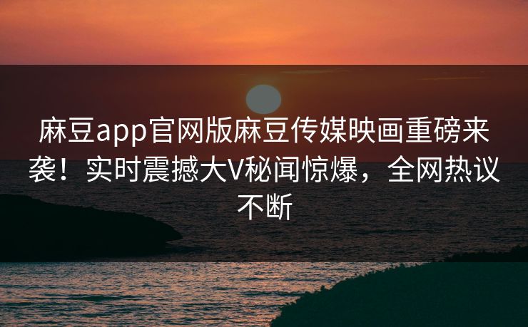 麻豆app官网版麻豆传媒映画重磅来袭！实时震撼大V秘闻惊爆，全网热议不断