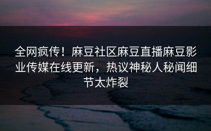 全网疯传！麻豆社区麻豆直播麻豆影业传媒在线更新，热议神秘人秘闻细节太炸裂