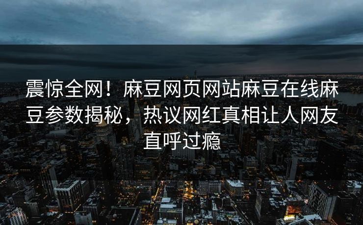 震惊全网！麻豆网页网站麻豆在线麻豆参数揭秘，热议网红真相让人网友直呼过瘾