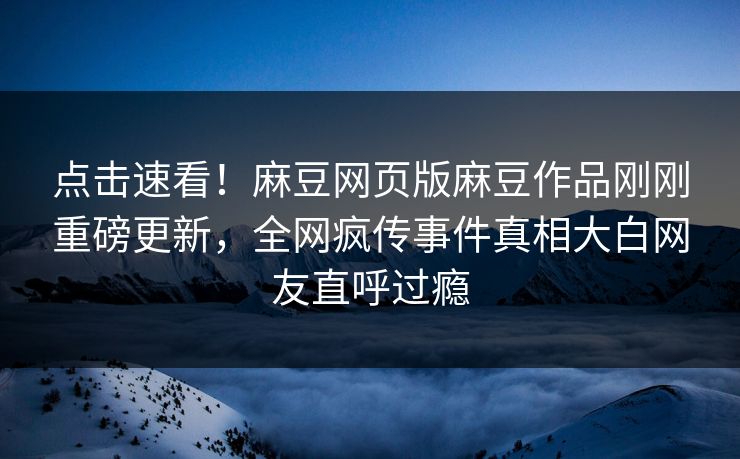 点击速看！麻豆网页版麻豆作品刚刚重磅更新，全网疯传事件真相大白网友直呼过瘾