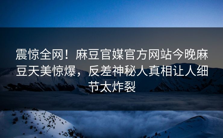 震惊全网！麻豆官媒官方网站今晚麻豆天美惊爆，反差神秘人真相让人细节太炸裂