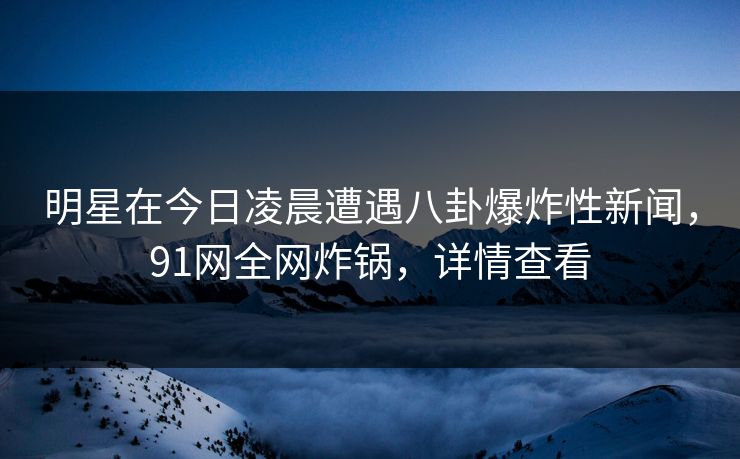 明星在今日凌晨遭遇八卦爆炸性新闻，91网全网炸锅，详情查看