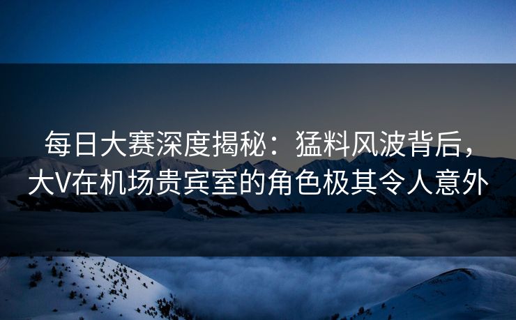 每日大赛深度揭秘：猛料风波背后，大V在机场贵宾室的角色极其令人意外
