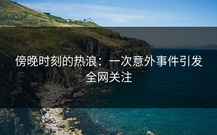 傍晚时刻的热浪：一次意外事件引发全网关注