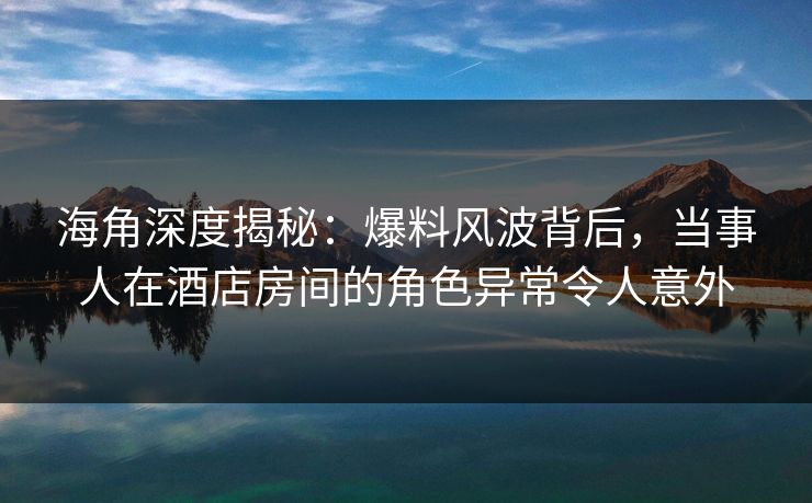 海角深度揭秘：爆料风波背后，当事人在酒店房间的角色异常令人意外