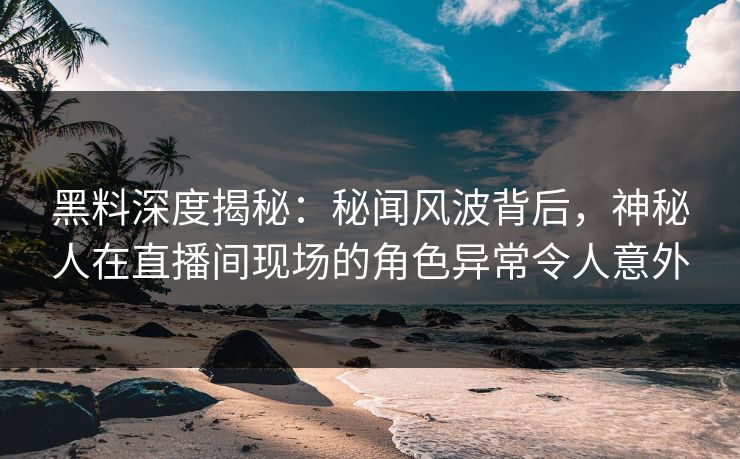 黑料深度揭秘：秘闻风波背后，神秘人在直播间现场的角色异常令人意外