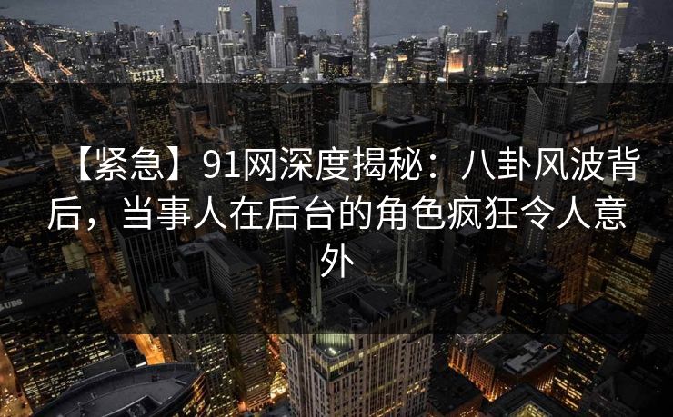 【紧急】91网深度揭秘：八卦风波背后，当事人在后台的角色疯狂令人意外
