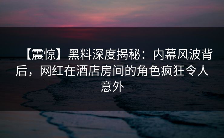 【震惊】黑料深度揭秘：内幕风波背后，网红在酒店房间的角色疯狂令人意外