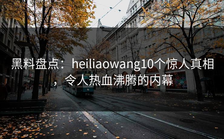 黑料盘点：heiliaowang10个惊人真相，令人热血沸腾的内幕