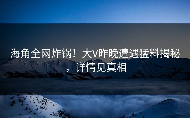 海角全网炸锅！大V昨晚遭遇猛料揭秘，详情见真相