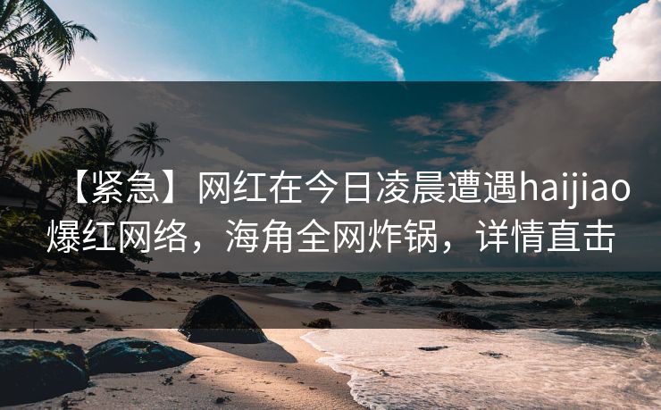 【紧急】网红在今日凌晨遭遇haijiao爆红网络，海角全网炸锅，详情直击