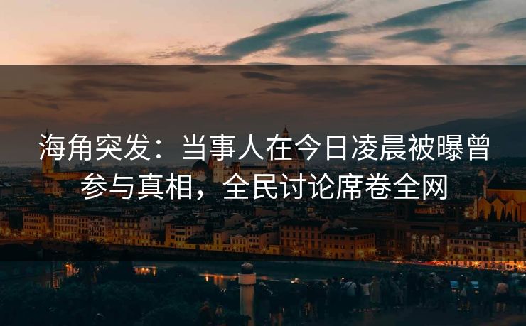 海角突发：当事人在今日凌晨被曝曾参与真相，全民讨论席卷全网
