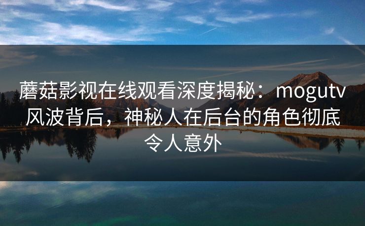 蘑菇影视在线观看深度揭秘：mogutv风波背后，神秘人在后台的角色彻底令人意外