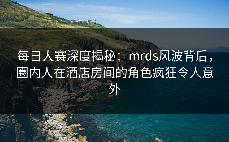 每日大赛深度揭秘：mrds风波背后，圈内人在酒店房间的角色疯狂令人意外