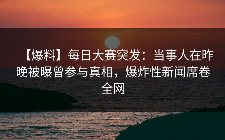 【爆料】每日大赛突发：当事人在昨晚被曝曾参与真相，爆炸性新闻席卷全网