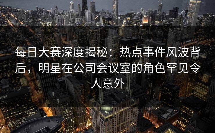 每日大赛深度揭秘：热点事件风波背后，明星在公司会议室的角色罕见令人意外