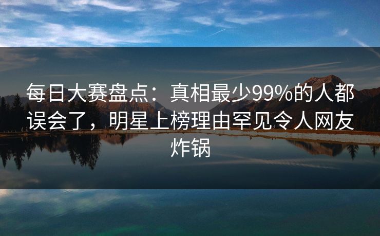 每日大赛盘点：真相最少99%的人都误会了，明星上榜理由罕见令人网友炸锅