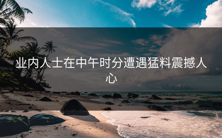 业内人士在中午时分遭遇猛料震撼人心