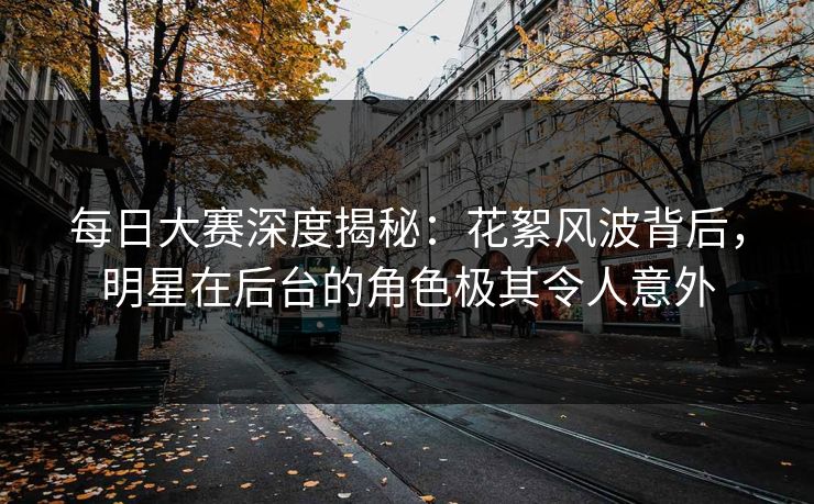 每日大赛深度揭秘：花絮风波背后，明星在后台的角色极其令人意外