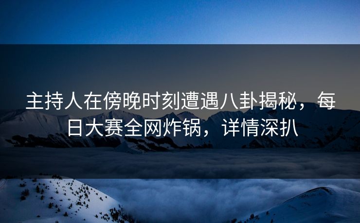 主持人在傍晚时刻遭遇八卦揭秘，每日大赛全网炸锅，详情深扒
