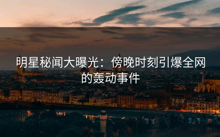 明星秘闻大曝光：傍晚时刻引爆全网的轰动事件
