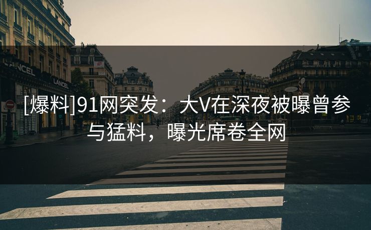 [爆料]91网突发：大V在深夜被曝曾参与猛料，曝光席卷全网