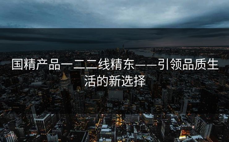 国精产品一二二线精东——引领品质生活的新选择