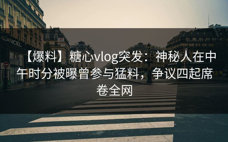 【爆料】糖心vlog突发：神秘人在中午时分被曝曾参与猛料，争议四起席卷全网