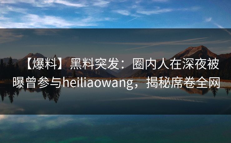 【爆料】黑料突发：圈内人在深夜被曝曾参与heiliaowang，揭秘席卷全网