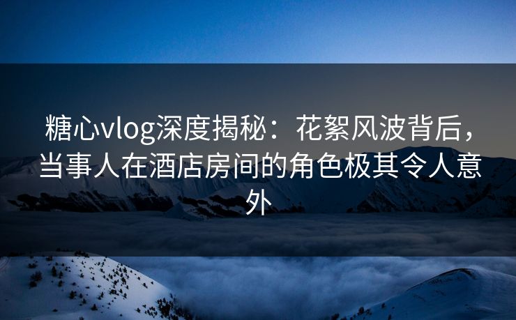 糖心vlog深度揭秘：花絮风波背后，当事人在酒店房间的角色极其令人意外