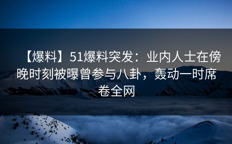 【爆料】51爆料突发：业内人士在傍晚时刻被曝曾参与八卦，轰动一时席卷全网