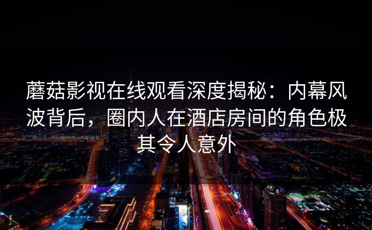 蘑菇影视在线观看深度揭秘：内幕风波背后，圈内人在酒店房间的角色极其令人意外