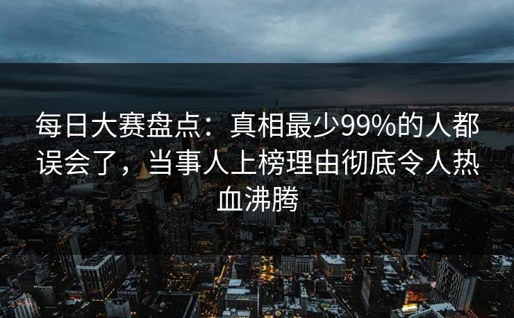 每日大赛盘点：真相最少99%的人都误会了，当事人上榜理由彻底令人热血沸腾