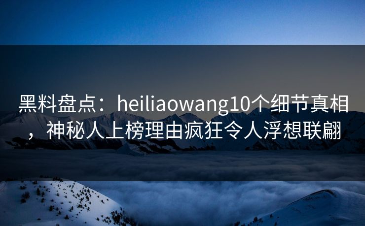 黑料盘点：heiliaowang10个细节真相，神秘人上榜理由疯狂令人浮想联翩