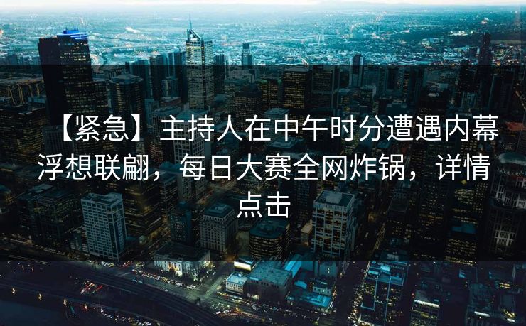 【紧急】主持人在中午时分遭遇内幕浮想联翩，每日大赛全网炸锅，详情点击