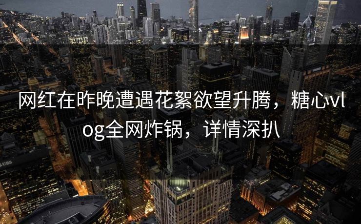 网红在昨晚遭遇花絮欲望升腾，糖心vlog全网炸锅，详情深扒