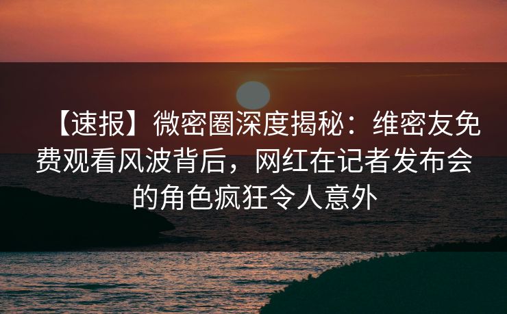【速报】微密圈深度揭秘：维密友免费观看风波背后，网红在记者发布会的角色疯狂令人意外