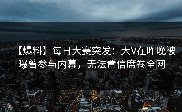 【爆料】每日大赛突发：大V在昨晚被曝曾参与内幕，无法置信席卷全网