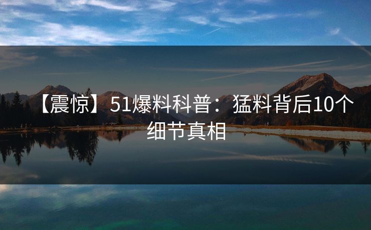 【震惊】51爆料科普：猛料背后10个细节真相