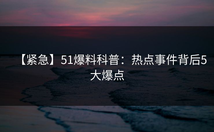 【紧急】51爆料科普:热点事件背后5大爆点 【紧急】51爆料科普:热点事件背后5大爆点