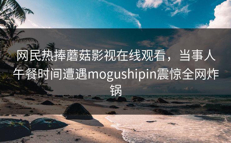 网民热捧蘑菇影视在线观看，当事人午餐时间遭遇mogushipin震惊全网炸锅