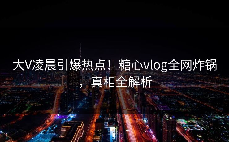 大V凌晨引爆热点！糖心vlog全网炸锅，真相全解析