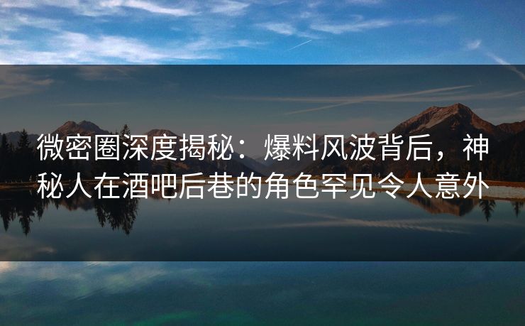 微密圈深度揭秘：爆料风波背后，神秘人在酒吧后巷的角色罕见令人意外