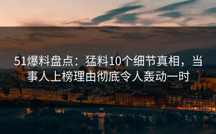 51爆料盘点：猛料10个细节真相，当事人上榜理由彻底令人轰动一时