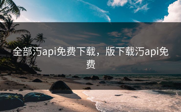 全部汅api免费下载,版下载汅api免费 全部汅api免费下载,版下载汅api免费