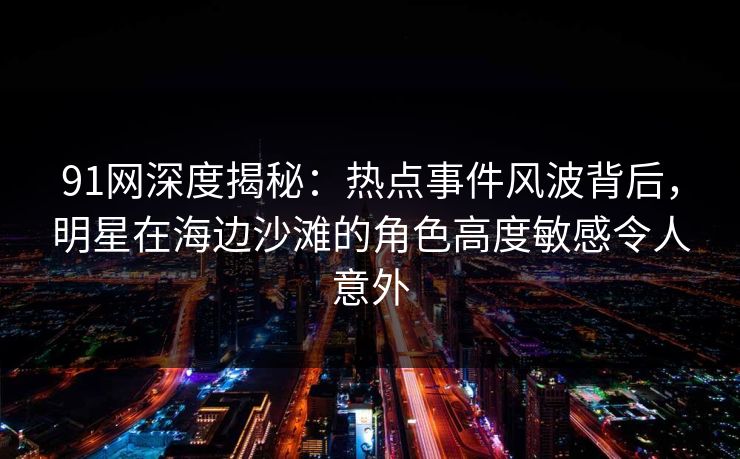 91网深度揭秘：热点事件风波背后，明星在海边沙滩的角色高度敏感令人意外