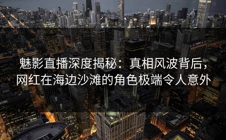 魅影直播深度揭秘：真相风波背后，网红在海边沙滩的角色极端令人意外