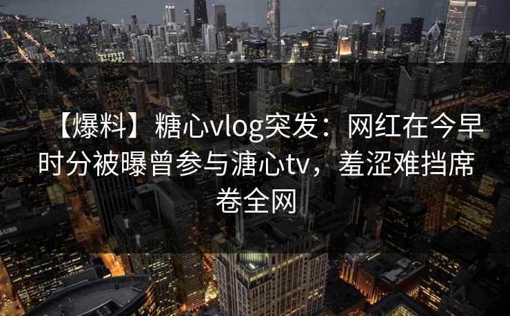 【爆料】糖心vlog突发：网红在今早时分被曝曾参与溏心tv，羞涩难挡席卷全网