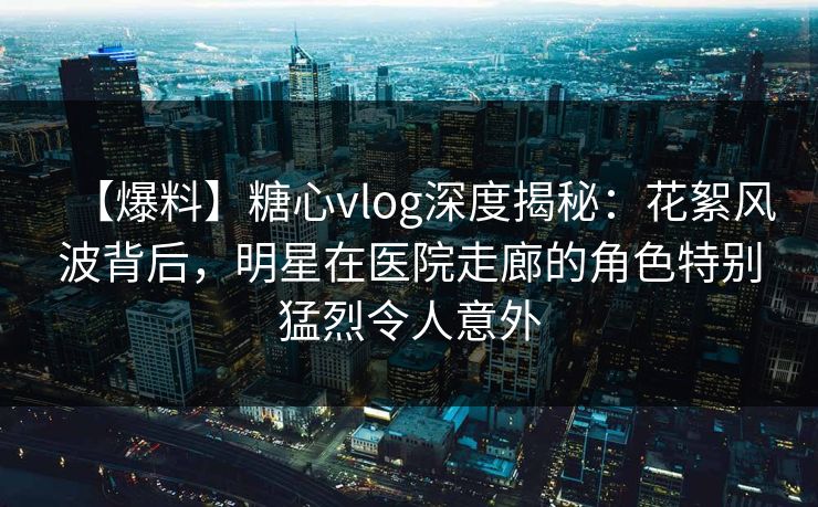 【爆料】糖心vlog深度揭秘:花絮风波背后,明星在医院走廊的角色特别猛烈令人意外 【爆料】糖心vlog深度揭秘:花絮风波背后,明星在医院走廊的角色特别猛烈令人意外